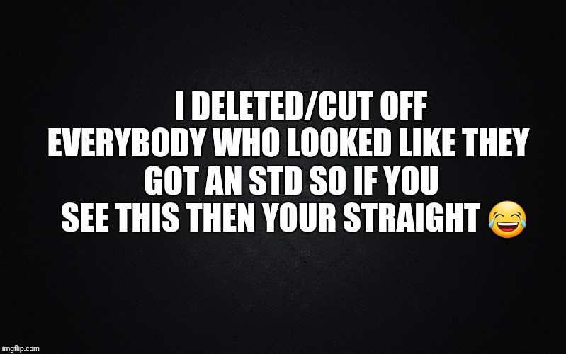 Solid Black Background | I DELETED/CUT OFF EVERYBODY WHO LOOKED
LIKE THEY; GOT AN STD SO IF YOU SEE
THIS THEN YOUR STRAIGHT 😂 | image tagged in solid black background | made w/ Imgflip meme maker