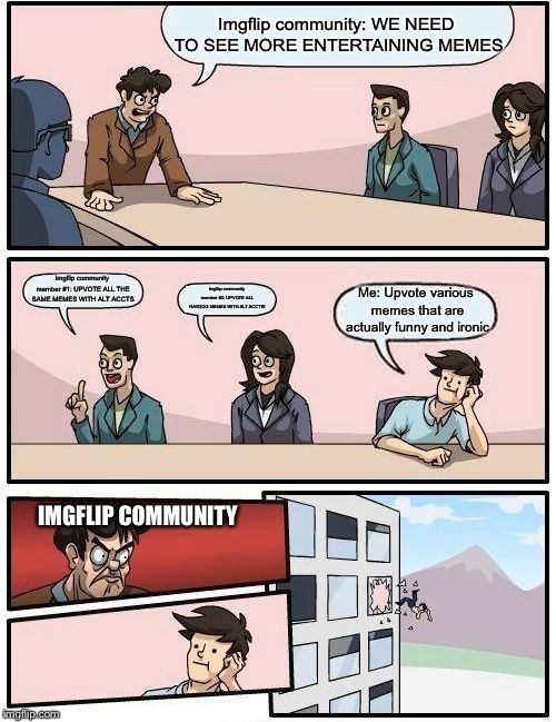 Boardroom Meeting Suggestion Meme | Imgflip community: WE NEED TO SEE MORE ENTERTAINING MEMES; Imgflip community member #1: UPVOTE ALL THE SAME MEMES WITH ALT ACCTS; Me: Upvote various memes that are actually funny and ironic; Imgflip community member #2: UPVOTE ALL RAYDOG MEMES WITH ALT ACCTS! IMGFLIP COMMUNITY | image tagged in memes,boardroom meeting suggestion | made w/ Imgflip meme maker