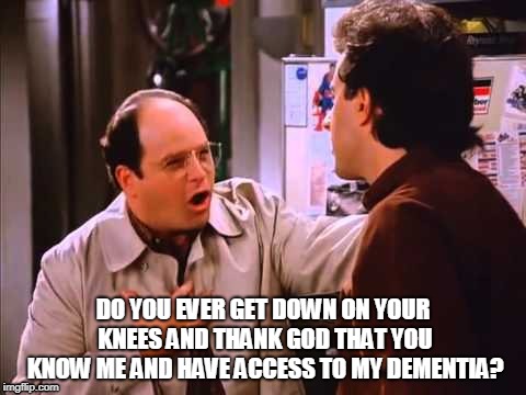 Seinfeld George | DO YOU EVER GET DOWN ON YOUR KNEES AND THANK GOD THAT YOU KNOW ME AND HAVE ACCESS TO MY DEMENTIA? | image tagged in seinfeld,george costanza,dementia,costanza | made w/ Imgflip meme maker