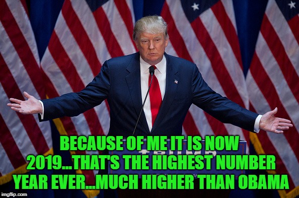 A fact everyone can believe!!! | BECAUSE OF ME IT IS NOW 2019...THAT'S THE HIGHEST NUMBER YEAR EVER...MUCH HIGHER THAN OBAMA | image tagged in donald trump,memes,2019,trump,politics,obama | made w/ Imgflip meme maker
