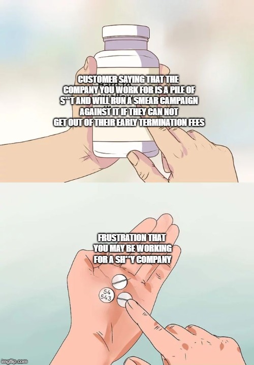 Hard To Swallow Pills Meme | CUSTOMER SAYING THAT THE COMPANY YOU WORK FOR IS A PILE OF S**T AND WILL RUN A SMEAR CAMPAIGN AGAINST IT IF THEY CAN NOT GET OUT OF THEIR EARLY TERMINATION FEES; FRUSTRATION THAT YOU MAY BE WORKING FOR A SH**Y COMPANY | image tagged in memes,hard to swallow pills | made w/ Imgflip meme maker
