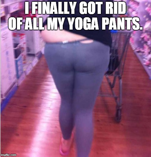 fat girl yoga pants | I FINALLY GOT RID OF ALL MY YOGA PANTS. | image tagged in fat girl yoga pants | made w/ Imgflip meme maker