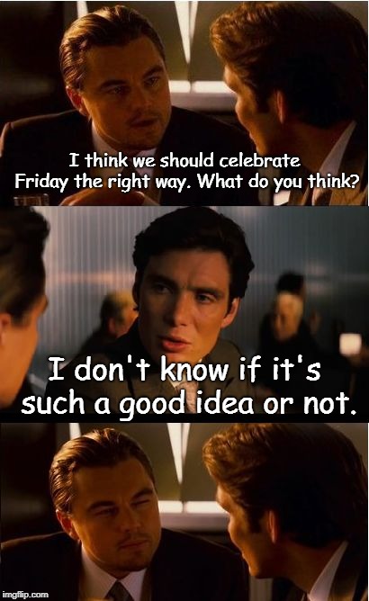 Inception Meme | I think we should celebrate Friday the right way. What do you think? I don't know if it's such a good idea or not. | image tagged in memes,inception | made w/ Imgflip meme maker
