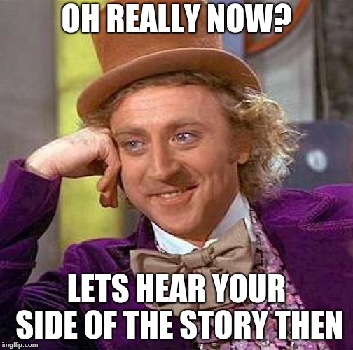 Me when i'm watching "Law and Order SVU" and someone says "I'm innocent i tell ya's, i swear's". | OH REALLY NOW? LETS HEAR YOUR SIDE OF THE STORY THEN | image tagged in memes,creepy condescending wonka | made w/ Imgflip meme maker