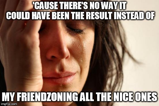 First World Problems Meme | 'CAUSE THERE'S NO WAY IT COULD HAVE BEEN THE RESULT INSTEAD OF MY FRIENDZONING ALL THE NICE ONES | image tagged in memes,first world problems | made w/ Imgflip meme maker