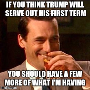 Memes | IF YOU THINK TRUMP WILL SERVE OUT HIS FIRST TERM; YOU SHOULD HAVE A FEW MORE OF WHAT I'M HAVING | image tagged in impeach trump | made w/ Imgflip meme maker