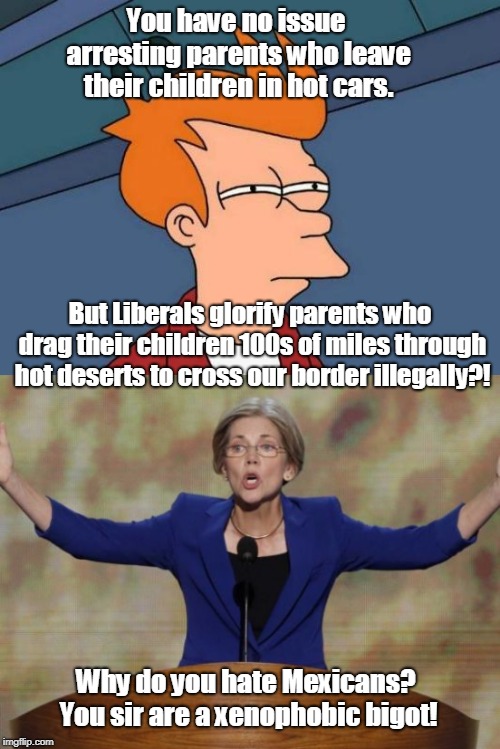 This is what we can expect from Warren/whoever 2020 | You have no issue arresting parents who leave their children in hot cars. But Liberals glorify parents who drag their children 100s of miles through hot deserts to cross our border illegally?! Why do you hate Mexicans? You sir are a xenophobic bigot! | image tagged in memes,elizabeth warren,child abuse,border wall,hypocrisy,election 2020 | made w/ Imgflip meme maker