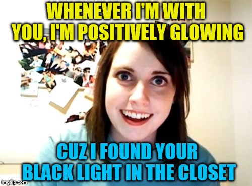 That after glow | WHENEVER I'M WITH YOU, I'M POSITIVELY GLOWING; CUZ I FOUND YOUR BLACK LIGHT IN THE CLOSET | image tagged in memes,overly attached girlfriend | made w/ Imgflip meme maker