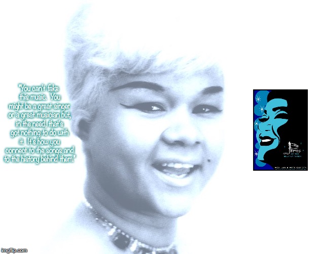 Etta James | "You can't fake this music.  You might be a great singer or a great musician but, in the need, that's got nothing to do with it.  It's how you connect to the songs and to the history behind them." | image tagged in music,pop music,quotes,1960's | made w/ Imgflip meme maker