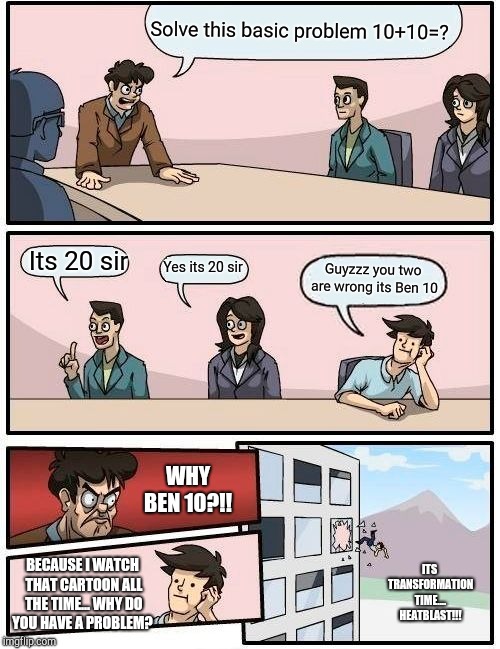 Boardroom Meeting Suggestion Meme | Solve this basic problem 10+10=? Its 20 sir; Yes its 20 sir; Guyzzz you two are wrong its Ben 10; WHY BEN 10?!! ITS TRANSFORMATION TIME.... 
HEATBLAST!!! BECAUSE I WATCH THAT CARTOON ALL THE TIME... WHY DO YOU HAVE A PROBLEM? | image tagged in memes,boardroom meeting suggestion | made w/ Imgflip meme maker