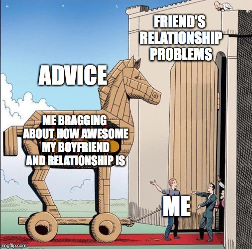 Trojan Horse | FRIEND'S RELATIONSHIP PROBLEMS; ADVICE; ME BRAGGING ABOUT HOW AWESOME MY BOYFRIEND AND RELATIONSHIP IS; ME | image tagged in trojan horse | made w/ Imgflip meme maker