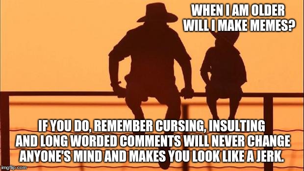 Cowboy wisdom, meme etiquette | WHEN I AM OLDER WILL I MAKE MEMES? IF YOU DO, REMEMBER CURSING, INSULTING AND LONG WORDED COMMENTS WILL NEVER CHANGE ANYONE'S MIND AND MAKES YOU LOOK LIKE A JERK. | image tagged in cowboy father and son,meme etiquette,cowboy wisdom,be nice | made w/ Imgflip meme maker