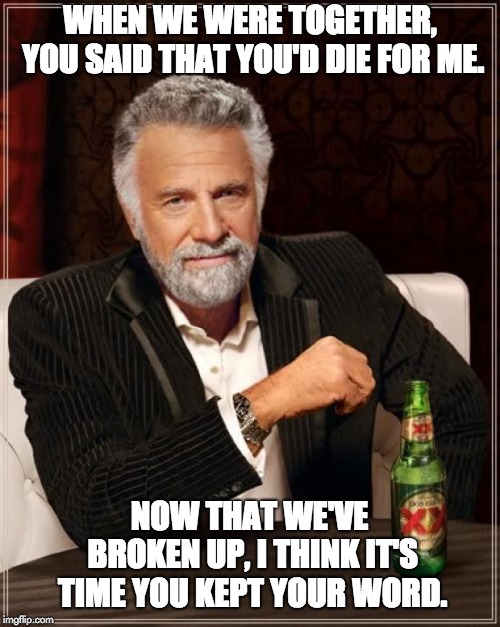 The Most Interesting Man In The World | WHEN WE WERE TOGETHER, YOU SAID THAT YOU'D DIE FOR ME. NOW THAT WE'VE BROKEN UP, I THINK IT'S TIME YOU KEPT YOUR WORD. | image tagged in memes,the most interesting man in the world | made w/ Imgflip meme maker