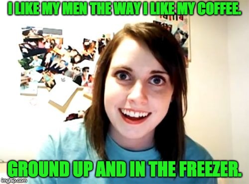 Overly Attached Girlfriend | I LIKE MY MEN THE WAY I LIKE MY COFFEE. GROUND UP AND IN THE FREEZER. | image tagged in memes,overly attached girlfriend | made w/ Imgflip meme maker