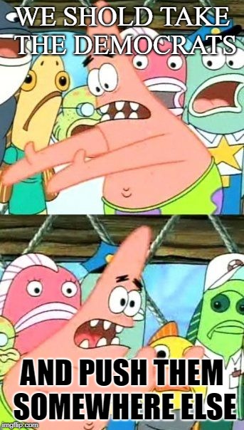 Put It Somewhere Else Patrick | WE SHOLD TAKE THE DEMOCRATS; AND PUSH THEM SOMEWHERE ELSE | image tagged in memes,put it somewhere else patrick | made w/ Imgflip meme maker