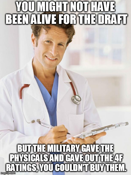 Doctor | YOU MIGHT NOT HAVE BEEN ALIVE FOR THE DRAFT BUT THE MILITARY GAVE THE PHYSICALS AND GAVE OUT THE 4F RATINGS, YOU COULDN'T BUY THEM. | image tagged in doctor | made w/ Imgflip meme maker