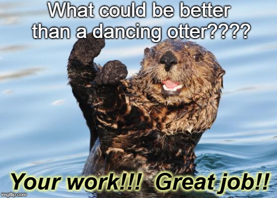 otter celebration | What could be better than a dancing otter???? Your work!!!  Great job!! | image tagged in otter celebration | made w/ Imgflip meme maker