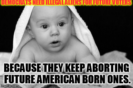 Just saying..... | DEMOCRATS NEED ILLEGAL ALIENS FOR FUTURE VOTERS; BECAUSE THEY KEEP ABORTING FUTURE AMERICAN BORN ONES. | image tagged in abortion baby love parents antinatalism natalism | made w/ Imgflip meme maker
