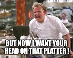Gordon ramsey | BUT NOW I WANT YOUR HEAD ON THAT PLATTER ! | image tagged in gordon ramsey | made w/ Imgflip meme maker