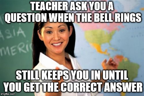 Unhelpful High School Teacher Meme | TEACHER ASK YOU A QUESTION WHEN THE BELL RINGS; STILL KEEPS YOU IN UNTIL YOU GET THE CORRECT ANSWER | image tagged in memes,unhelpful high school teacher | made w/ Imgflip meme maker