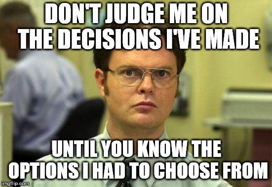 Dwight Schrute Meme | DON'T JUDGE ME ON THE DECISIONS I'VE MADE; UNTIL YOU KNOW THE OPTIONS I HAD TO CHOOSE FROM | image tagged in memes,dwight schrute | made w/ Imgflip meme maker