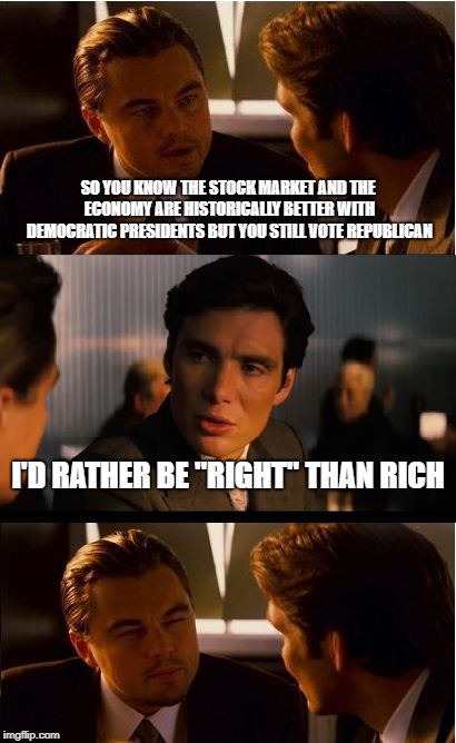 Inception Meme | SO YOU KNOW THE STOCK MARKET AND THE ECONOMY ARE HISTORICALLY BETTER WITH DEMOCRATIC PRESIDENTS BUT YOU STILL VOTE REPUBLICAN; I'D RATHER BE "RIGHT" THAN RICH | image tagged in memes,inception | made w/ Imgflip meme maker