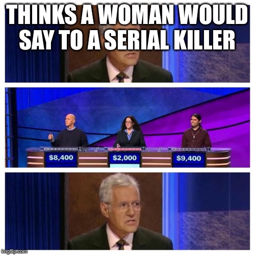 Jeopardy | THINKS A WOMAN WOULD SAY TO A SERIAL KILLER | image tagged in jeopardy | made w/ Imgflip meme maker