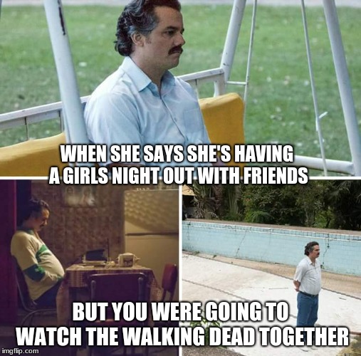 Sad Pablo Escobar Meme | WHEN SHE SAYS SHE'S HAVING A GIRLS NIGHT OUT WITH FRIENDS; BUT YOU WERE GOING TO WATCH THE WALKING DEAD TOGETHER | image tagged in sad pablo escobar | made w/ Imgflip meme maker