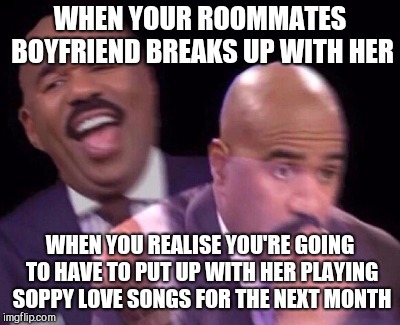 Steve Harvey Laughing Serious | WHEN YOUR ROOMMATES BOYFRIEND BREAKS UP WITH HER; WHEN YOU REALISE YOU'RE GOING TO HAVE TO PUT UP WITH HER PLAYING SOPPY LOVE SONGS FOR THE NEXT MONTH | image tagged in steve harvey laughing serious | made w/ Imgflip meme maker