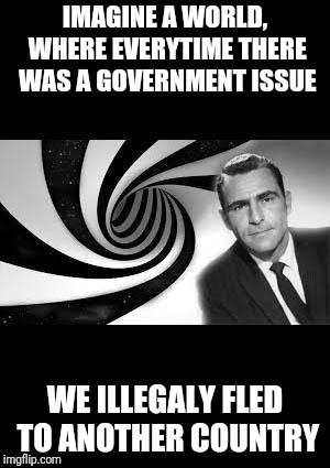 America would be empty | IMAGINE A WORLD, WHERE EVERYTIME THERE WAS A GOVERNMENT ISSUE; WE ILLEGALY FLED TO ANOTHER COUNTRY | image tagged in twilight zone,memes,funny,politics,immigration,government | made w/ Imgflip meme maker
