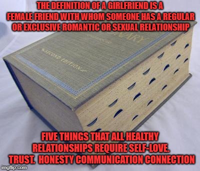 Dictionary | THE DEFINITION OF A GIRLFRIEND IS A FEMALE FRIEND WITH WHOM SOMEONE HAS A REGULAR OR EXCLUSIVE ROMANTIC OR SEXUAL RELATIONSHIP; FIVE THINGS THAT ALL HEALTHY RELATIONSHIPS REQUIRE
SELF-LOVE. 
TRUST. 
HONESTY
COMMUNICATION
CONNECTION | image tagged in dictionary | made w/ Imgflip meme maker