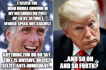 Be Patient, It's a Long List | I SEIZED THE HIGH MORAL GROUND IN MY WASHINGTON POST OP-ED BY SAYING I WOULD SPEAK OUT AGAINST; ANYTHING YOU DO OR SAY THAT IS DIVISIVE, RACIST, SEXIST, ANTI-IMMIGRANT... ...AND SO ON AND SO FORTH? | image tagged in mitt romney,president trump | made w/ Imgflip meme maker