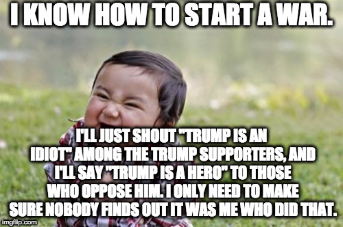 War creation plan | I KNOW HOW TO START A WAR. I'LL JUST SHOUT "TRUMP IS AN IDIOT" AMONG THE TRUMP SUPPORTERS, AND I'LL SAY "TRUMP IS A HERO" TO THOSE WHO OPPOSE HIM. I ONLY NEED TO MAKE SURE NOBODY FINDS OUT IT WAS ME WHO DID THAT. | image tagged in memes,evil toddler | made w/ Imgflip meme maker