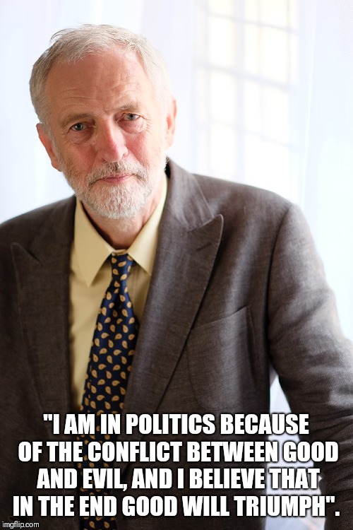 Jeremy Corbyn | "I AM IN POLITICS BECAUSE OF THE CONFLICT BETWEEN GOOD AND EVIL, AND I BELIEVE THAT IN THE END GOOD WILL TRIUMPH". | image tagged in jeremy corbyn | made w/ Imgflip meme maker