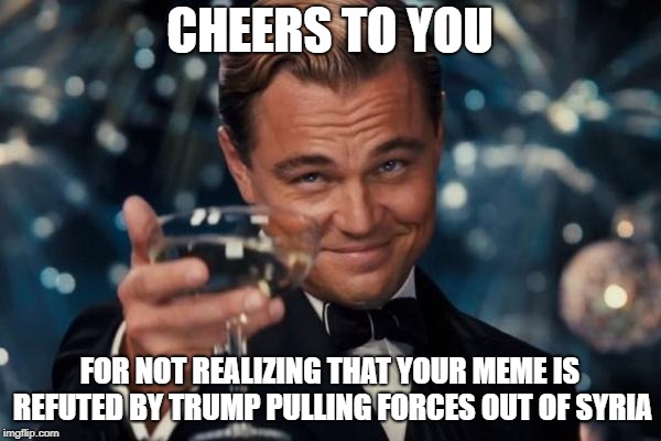 Leonardo Dicaprio Cheers Meme | CHEERS TO YOU FOR NOT REALIZING THAT YOUR MEME IS REFUTED BY TRUMP PULLING FORCES OUT OF SYRIA | image tagged in memes,leonardo dicaprio cheers | made w/ Imgflip meme maker