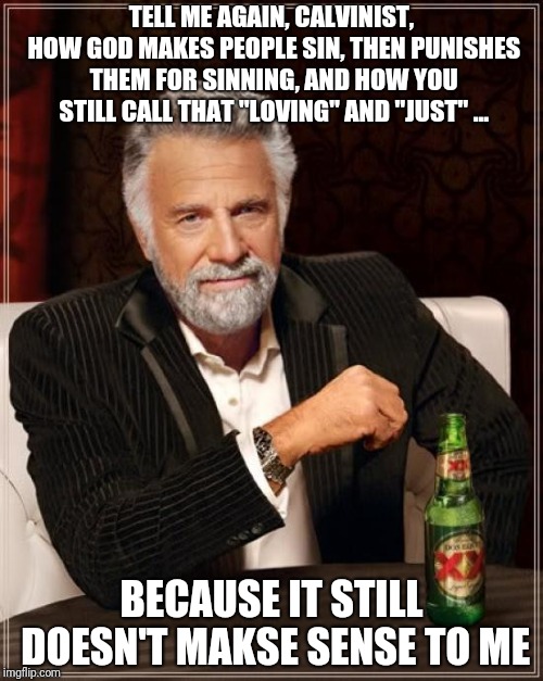 The Most Interesting Man In The World Meme | TELL ME AGAIN, CALVINIST, HOW GOD MAKES PEOPLE SIN, THEN PUNISHES THEM FOR SINNING, AND HOW YOU STILL CALL THAT "LOVING" AND "JUST" ... BECAUSE IT STILL DOESN'T MAKSE SENSE TO ME | image tagged in memes,the most interesting man in the world | made w/ Imgflip meme maker