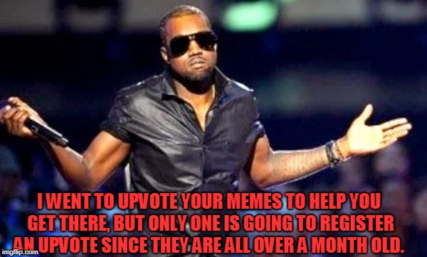 Kanye Shoulder Shrug | I WENT TO UPVOTE YOUR MEMES TO HELP YOU GET THERE, BUT ONLY ONE IS GOING TO REGISTER AN UPVOTE SINCE THEY ARE ALL OVER A MONTH OLD. | image tagged in kanye shoulder shrug | made w/ Imgflip meme maker