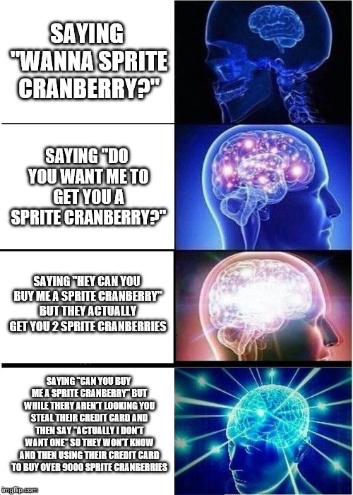 Smartest Way To Get A Sprite Cranberry | SAYING "WANNA SPRITE CRANBERRY?"; SAYING "DO YOU WANT ME TO GET YOU A SPRITE CRANBERRY?"; SAYING "HEY CAN YOU BUY ME A SPRITE CRANBERRY" BUT THEY ACTUALLY GET YOU 2 SPRITE CRANBERRIES; SAYING "CAN YOU BUY ME A SPRITE CRANBERRY" BUT WHILE THERY AREN'T LOOKING YOU STEAL THEIR CREDIT CARD AND THEN SAY "ACTUALLY I DON'T WANT ONE" SO THEY WON'T KNOW AND THEN USING THEIR CREDIT CARD TO BUY OVER 9000 SPRITE CRANBERRIES | image tagged in memes,expanding brain,wanna sprite cranberry,brain mind expanding,sprite cranberry,intelligence | made w/ Imgflip meme maker