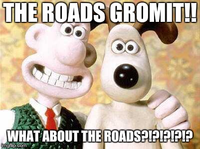 wallace and gromit | THE ROADS GROMIT!! WHAT ABOUT THE ROADS?!?!?!?!? | image tagged in wallace and gromit | made w/ Imgflip meme maker