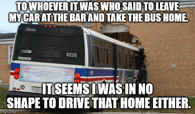 TO WHOEVER IT WAS WHO SAID TO LEAVE MY CAR AT THE BAR AND TAKE THE BUS HOME. IT SEEMS I WAS IN NO SHAPE TO DRIVE THAT HOME EITHER. | image tagged in bus crash | made w/ Imgflip meme maker