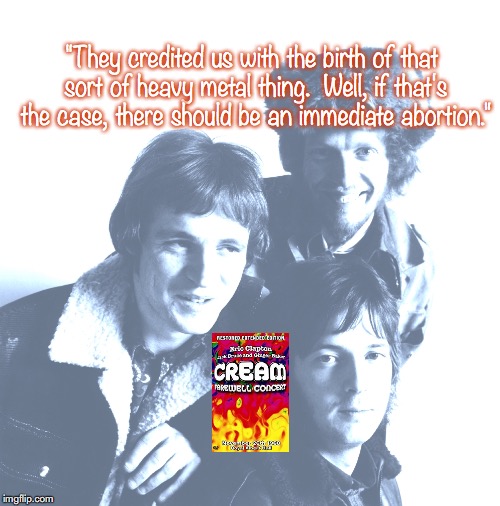 Cream | "They credited us with the birth of that sort of heavy metal thing.  Well, if that's the case, there should be an immediate abortion." | image tagged in bands,rock and roll,quotes,1960's | made w/ Imgflip meme maker