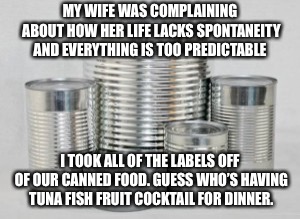 Problem solved | MY WIFE WAS COMPLAINING ABOUT HOW HER LIFE LACKS SPONTANEITY AND EVERYTHING IS TOO PREDICTABLE; I TOOK ALL OF THE LABELS OFF OF OUR CANNED FOOD. GUESS WHO’S HAVING TUNA FISH FRUIT COCKTAIL FOR DINNER. | image tagged in marriage,wife | made w/ Imgflip meme maker