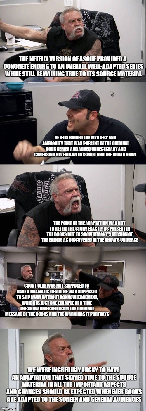 American Chopper Argument Meme | THE NETFLIX VERSION OF ASOUE PROVIDED A CONCRETE ENDING TO AN OVERALL WELL-ADAPTED SERIES WHILE STILL REMAINING TRUE TO ITS SOURCE MATERIAL; NETFLIX RUINED THE MYSTERY AND AMBIGUITY THAT WAS PRESENT IN THE ORIGINAL BOOK SERIES AND ADDED UNNECESSARY AND CONFUSING REVEALS WITH ISMAEL AND THE SUGAR BOWL; THE POINT OF THE ADAPTATION WAS NOT TO RETELL THE STORY EXACTLY AS PRESENT IN THE BOOKS BUT TO SHOW LEMONY'S VERSION OF THE EVENTS AS DISCOVERED IN THE SHOW'S UNIVERSE; COUNT OLAF WAS NOT SUPPOSED TO HAVE A DRAMATIC DEATH, HE WAS SUPPOSED TO SLIP AWAY WITHOUT ACKNOWLEDGEMENT, WHICH IS JUST ONE EXAMPLE OF A TIME THE SHOW DIVERGED FROM THE ORIGINAL MESSAGE OF THE BOOKS AND THE WARNINGS IT PORTRAYS; WE WERE INCREDIBLY LUCKY TO HAVE AN ADAPTATION THAT STAYED TRUE TO THE SOURCE MATERIAL IN ALL THE IMPORTANT ASPECTS AND CHANGES SHOULD BE EXPECTED WHENEVER BOOKS ARE ADAPTED TO THE SCREEN AND GENERAL AUDIENCES | image tagged in memes,american chopper argument | made w/ Imgflip meme maker