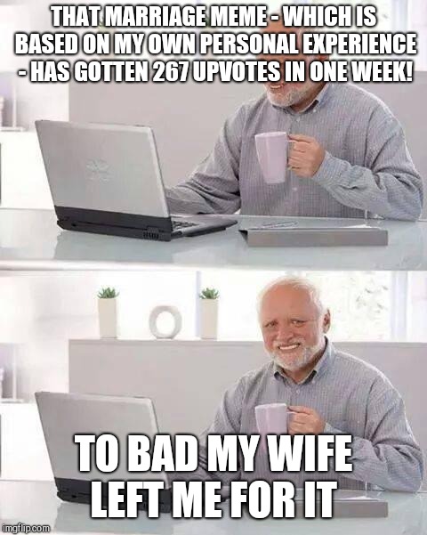 Hide the Pain Harold Meme | THAT MARRIAGE MEME - WHICH IS BASED ON MY OWN PERSONAL EXPERIENCE - HAS GOTTEN 267 UPVOTES IN ONE WEEK! TO BAD MY WIFE LEFT ME FOR IT | image tagged in memes,hide the pain harold | made w/ Imgflip meme maker