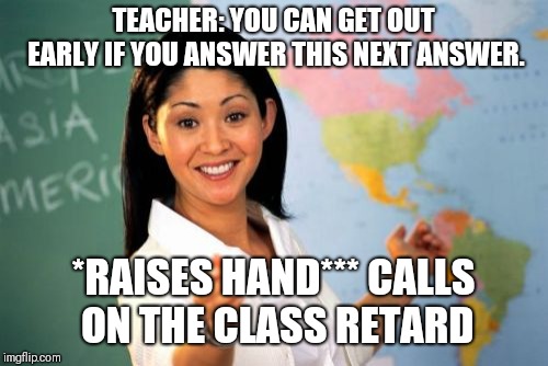 Unhelpful High School Teacher | TEACHER: YOU CAN GET OUT EARLY IF YOU ANSWER THIS NEXT ANSWER. *RAISES HAND***
CALLS ON THE CLASS RETARD | image tagged in memes,unhelpful high school teacher | made w/ Imgflip meme maker