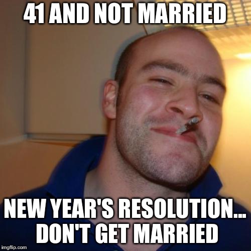 Good Guy Greg | 41 AND NOT MARRIED; NEW YEAR'S RESOLUTION... DON'T GET MARRIED | image tagged in memes,good guy greg | made w/ Imgflip meme maker