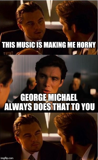 Inception Meme | THIS MUSIC IS MAKING ME HORNY; GEORGE MICHAEL ALWAYS DOES THAT TO YOU | image tagged in memes,inception | made w/ Imgflip meme maker