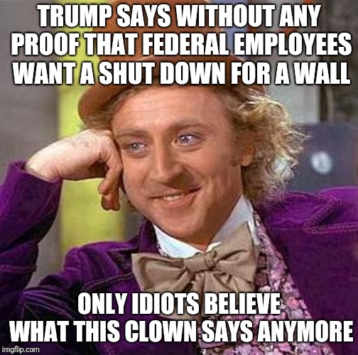 Creepy Condescending Wonka Meme | TRUMP SAYS WITHOUT ANY PROOF THAT FEDERAL EMPLOYEES WANT A SHUT DOWN FOR A WALL; ONLY IDIOTS BELIEVE WHAT THIS CLOWN SAYS ANYMORE | image tagged in memes,creepy condescending wonka | made w/ Imgflip meme maker