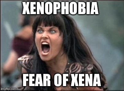 Angry Xena | XENOPHOBIA FEAR OF XENA | image tagged in angry xena | made w/ Imgflip meme maker
