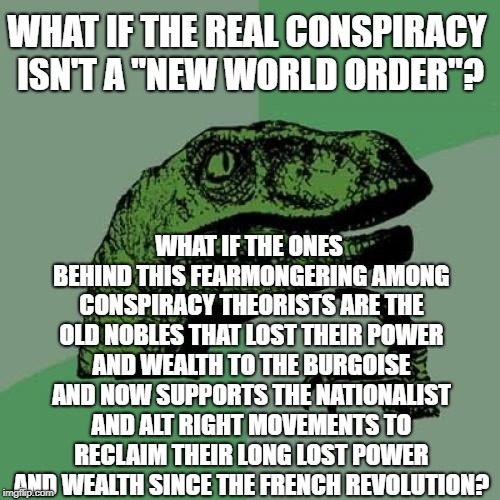 A Thought about the new world order conspiracy theory. | WHAT IF THE REAL CONSPIRACY ISN'T A "NEW WORLD ORDER"? WHAT IF THE ONES BEHIND THIS FEARMONGERING AMONG CONSPIRACY THEORISTS ARE THE OLD NOBLES THAT LOST THEIR POWER AND WEALTH TO THE BURGOISE AND NOW SUPPORTS THE NATIONALIST AND ALT RIGHT MOVEMENTS TO RECLAIM THEIR LONG LOST POWER AND WEALTH SINCE THE FRENCH REVOLUTION? | image tagged in memes,philosoraptor,new world order,nobles,burgoise,conspiracy theory | made w/ Imgflip meme maker